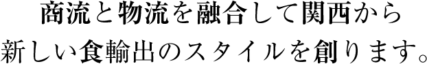 商流と物流を融合して関西から新しい食輸出のスタイルを創ります。