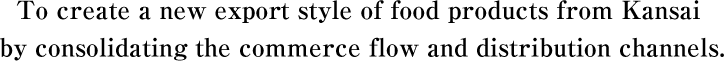 To create a new export style of food products from Kansai by consolidating the commerce flow and distribution channels.