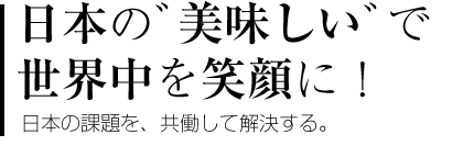 日本の&rdquo;美味しい&rdquo;で世界中を笑顔に！ 日本の課題を、共働して解決する