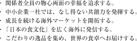 ・関係者全員の物心両面の幸福を追求する。 ・中小企業一社では、なし得ない共創力を発揮する。 ・成長を続ける海外マーケットを開拓する。 ・「日本の食文化」を広く海外に発信する。 ・こだわりの逸品を集め、世界の食卓へお届けする。