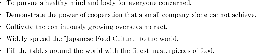 from Japan! To pursue a healthy mind and body for everyone concerned. Demonstrate the power of cooperation that a small company alone cannot achieve. Cultivate the continuously growing overseas market. Widely spread the “Japanese Food Culture” to the world. Fill the tables around the world with the finest masterpieces of food.